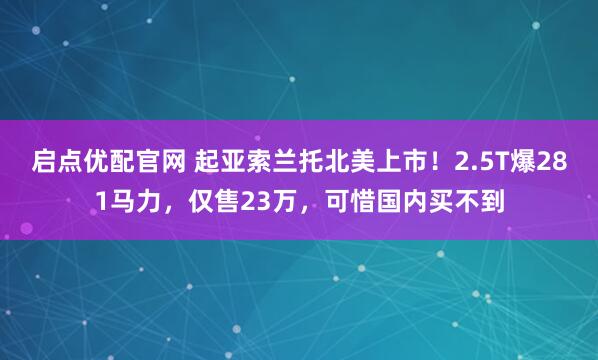 启点优配官网 起亚索兰托北美上市！2.5T爆281马力，仅售23万，可惜国内买不到
