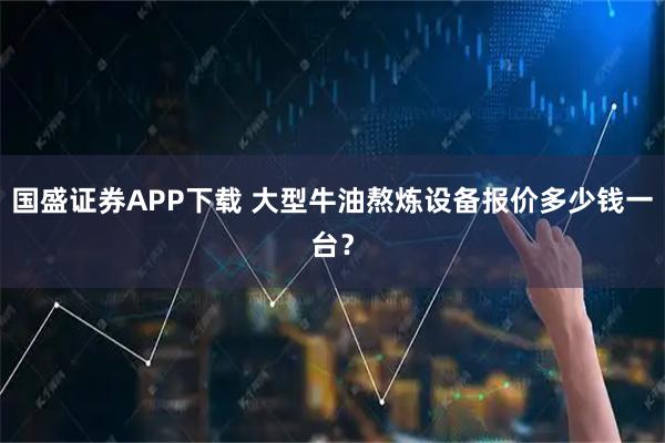 国盛证券APP下载 大型牛油熬炼设备报价多少钱一台？