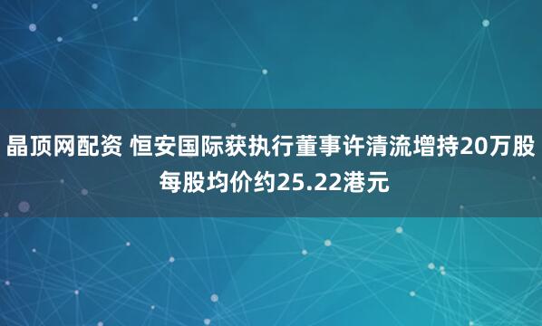 晶顶网配资 恒安国际获执行董事许清流增持20万股 每股均价约25.22港元