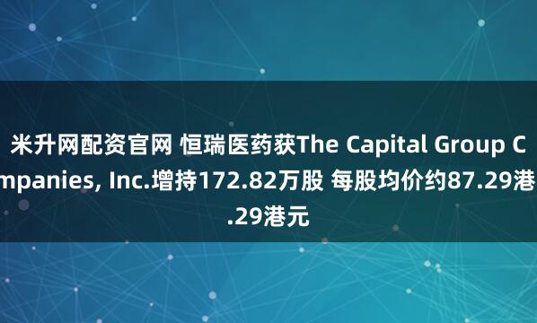 米升网配资官网 恒瑞医药获The Capital Group Companies, Inc.增持172.82万股 每股均价约87.29港元