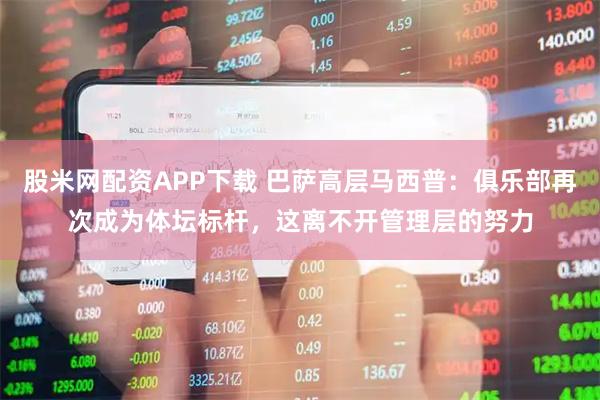 股米网配资APP下载 巴萨高层马西普：俱乐部再次成为体坛标杆，这离不开管理层的努力