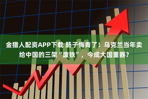 金猎人配资APP下载 肠子悔青了！乌克兰当年卖给中国的三架“废铁”，今成大国重器？
