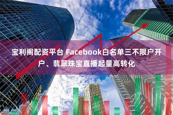 宝利阁配资平台 Facebook白名单三不限户开户、翡翠珠宝直播起量高转化