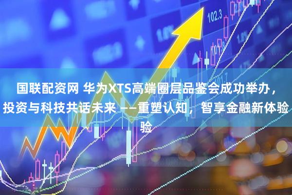 国联配资网 华为XTS高端圈层品鉴会成功举办，投资与科技共话未来 ——重塑认知，智享金融新体验