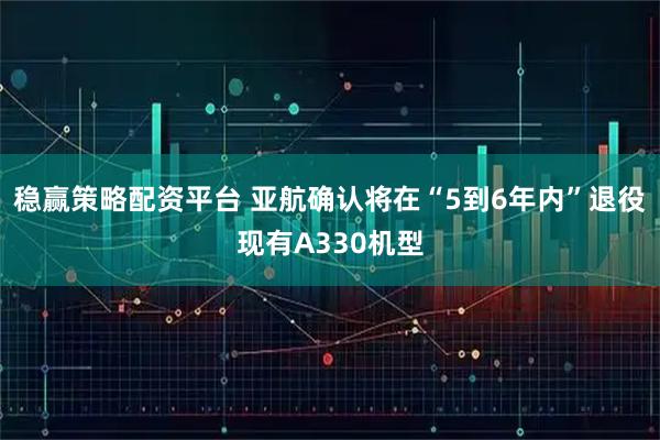 稳赢策略配资平台 亚航确认将在“5到6年内”退役现有A330机型