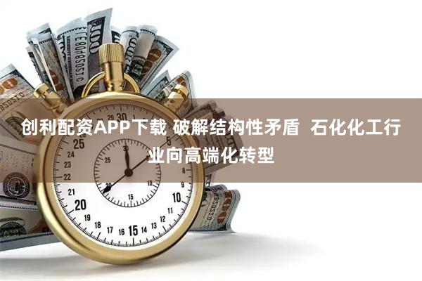 创利配资APP下载 破解结构性矛盾  石化化工行业向高端化转型