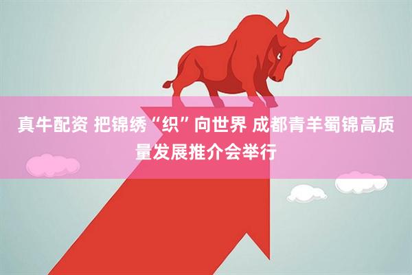 真牛配资 把锦绣“织”向世界 成都青羊蜀锦高质量发展推介会举行