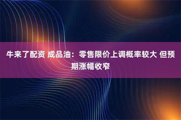 牛来了配资 成品油：零售限价上调概率较大 但预期涨幅收窄