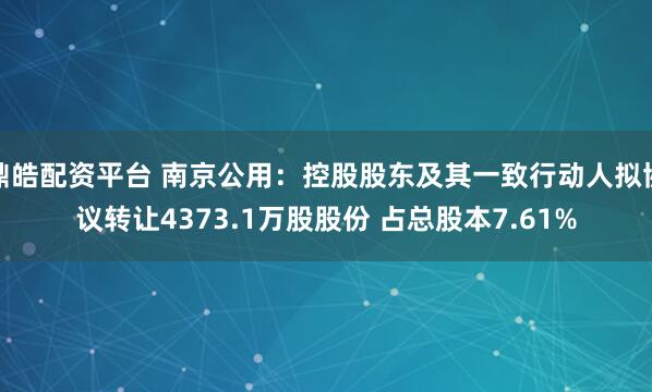 鼎皓配资平台 南京公用：控股股东及其一致行动人拟协议转让4373.1万股股份 占总股本7.61%