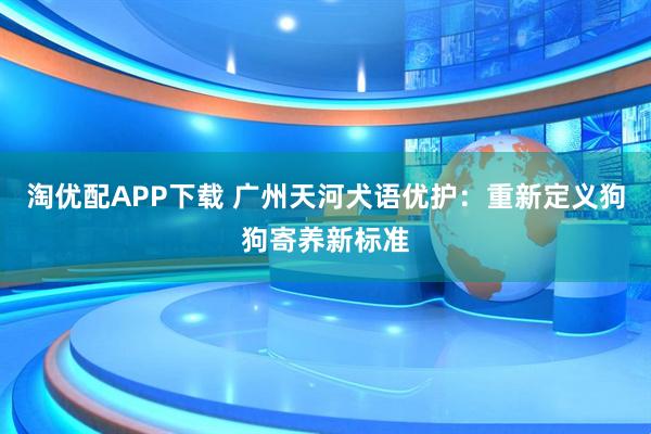 淘优配APP下载 广州天河犬语优护：重新定义狗狗寄养新标准