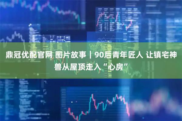 鼎冠优配官网 图片故事｜90后青年匠人 让镇宅神兽从屋顶走入“心房”