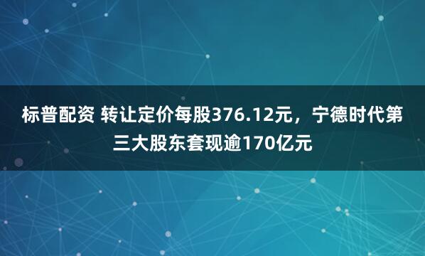 标普配资 转让定价每股376.12元，宁德时代第三大股东套现逾170亿元