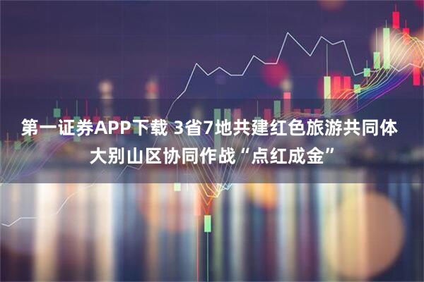 第一证券APP下载 3省7地共建红色旅游共同体 大别山区协同作战“点红成金”