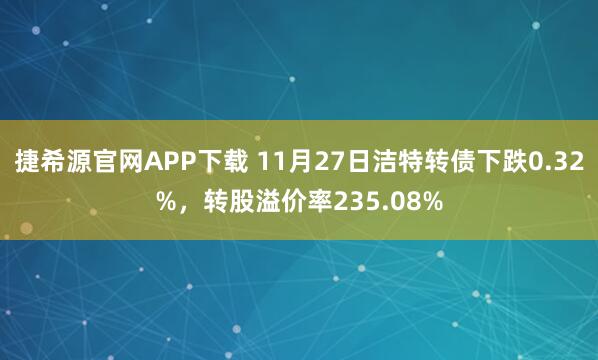 捷希源官网APP下载 11月27日洁特转债下跌0.32%，转股溢价率235.08%