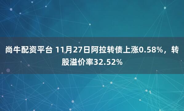 尚牛配资平台 11月27日阿拉转债上涨0.58%，转股溢价率32.52%