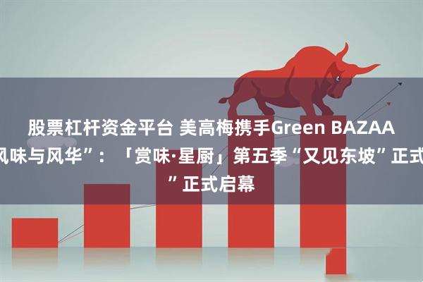股票杠杆资金平台 美高梅携手Green BAZAAR “风味与风华”：「赏味·星厨」第五季“又见东坡”正式启幕