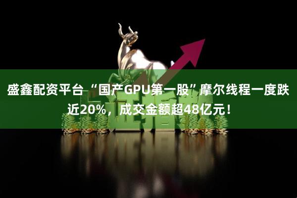 盛鑫配资平台 “国产GPU第一股”摩尔线程一度跌近20%，成交金额超48亿元！