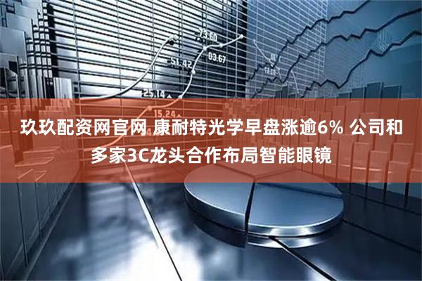 玖玖配资网官网 康耐特光学早盘涨逾6% 公司和多家3C龙头合作布局智能眼镜