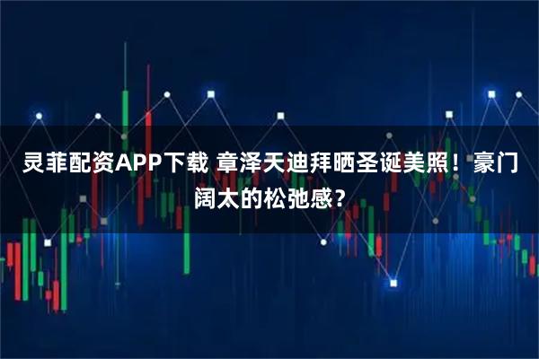 灵菲配资APP下载 章泽天迪拜晒圣诞美照!豪门阔太的松弛感?