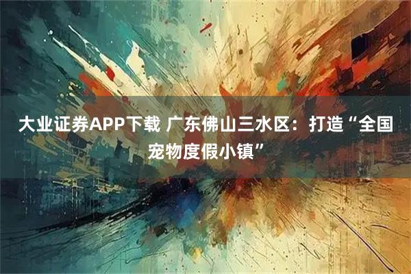 大业证券APP下载 广东佛山三水区:打造“全国宠物度假小镇”