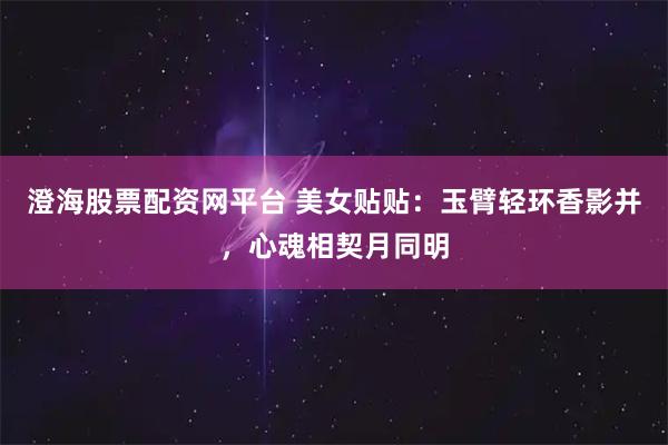 澄海股票配资网平台 美女贴贴：玉臂轻环香影并，心魂相契月同明