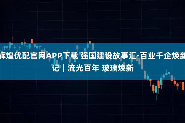辉煌优配官网APP下载 强国建设故事汇·百业千企焕新记｜流光百年 玻璃焕新