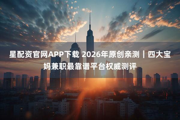 星配资官网APP下载 2026年原创亲测｜四大宝妈兼职最靠谱平台权威测评