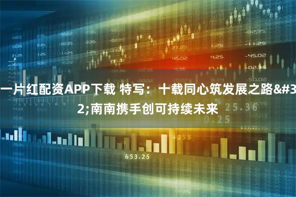 一片红配资APP下载 特写：十载同心筑发展之路 南南携手创可持续未来