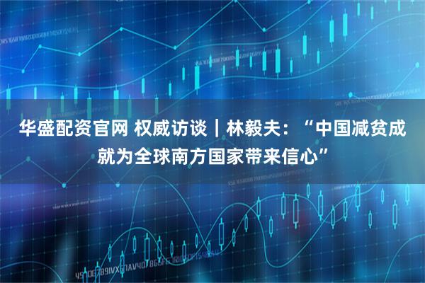 华盛配资官网 权威访谈｜林毅夫：“中国减贫成就为全球南方国家带来信心”