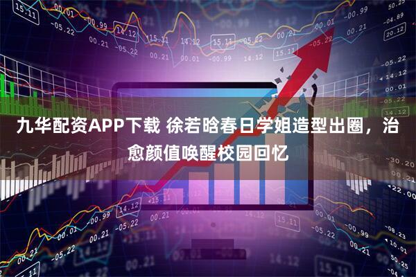九华配资APP下载 徐若晗春日学姐造型出圈，治愈颜值唤醒校园回忆