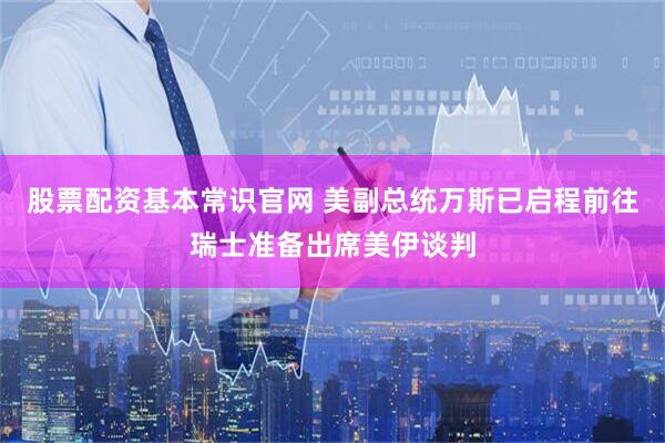 股票配资基本常识官网 美副总统万斯已启程前往瑞士准备出席美伊谈判