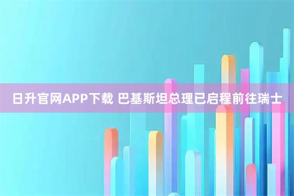 日升官网APP下载 巴基斯坦总理已启程前往瑞士