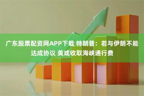 广东股票配资网APP下载 特朗普：若与伊朗不能达成协议 美或收取海峡通行费