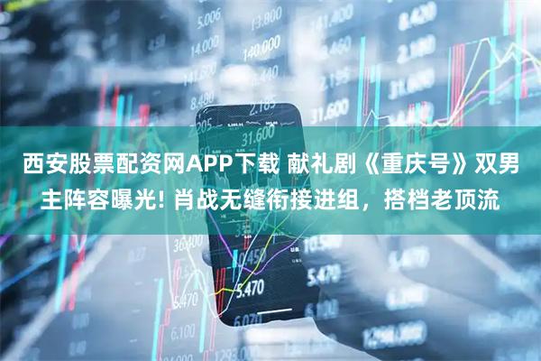 西安股票配资网APP下载 献礼剧《重庆号》双男主阵容曝光! 肖战无缝衔接进组，搭档老顶流