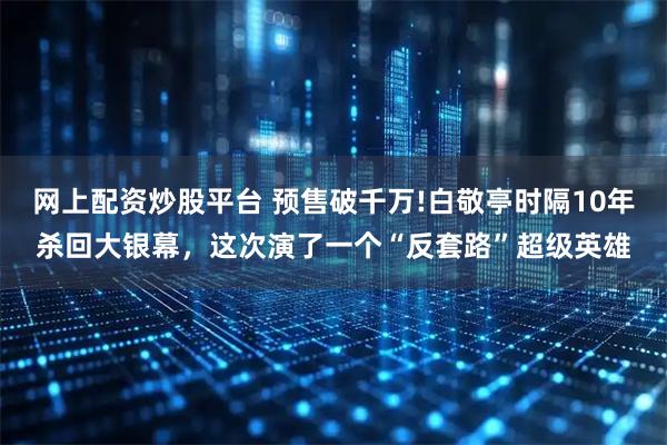网上配资炒股平台 预售破千万!白敬亭时隔10年杀回大银幕，这次演了一个“反套路”超级英雄